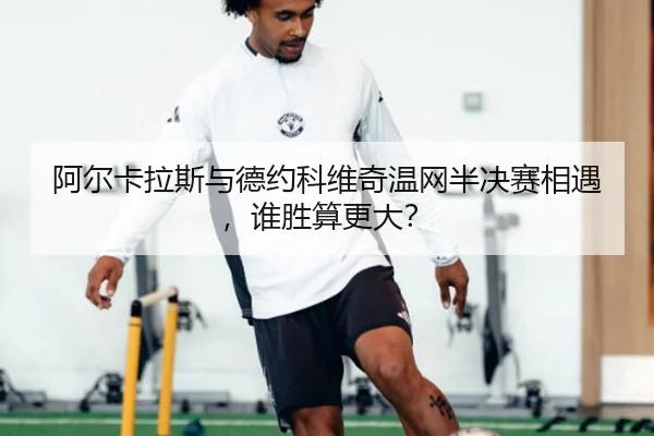 阿尔卡拉斯与德约科维奇温网半决赛相遇，谁胜算更大？